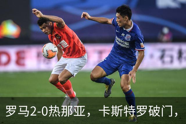 罗马2-0热那亚，卡斯特罗破门，卢利职业生涯首球
